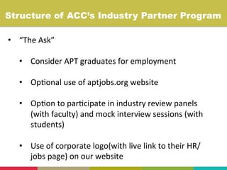 •  “The	
  Ask”	
  
	
  
•  Consider	
  APT	
  graduates	
  for	
  employment	
  
	
  
•  Op+onal	
  use	
  of	
  aptjobs.org	
  website	
  
	
  
•  Op+on	
  to	
  par+cipate	
  in	
  industry	
  review	
  panels	
  
(with	
  faculty)	
  and	
  mock	
  interview	
  sessions	
  (with	
  
students)	
  
	
  
•  Use	
  of	
  corporate	
  logo(with	
  live	
  link	
  to	
  their	
  HR/
jobs	
  page)	
  on	
  our	
  website	
  
Structure of ACC’s Industry Partner Program	
  
 