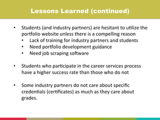 •  Students	
  (and	
  industry	
  partners)	
  are	
  hesitant	
  to	
  u+lize	
  the	
  
porIolio	
  website	
  unless	
  there	
  is	
  a	
  compelling	
  reason	
  	
  
•  Lack	
  of	
  training	
  for	
  industry	
  partners	
  and	
  students	
  
•  Need	
  porIolio	
  development	
  guidance	
  
•  Need	
  job	
  scraping	
  so]ware	
  
	
  
•  Students	
  who	
  par+cipate	
  in	
  the	
  career	
  services	
  process	
  
have	
  a	
  higher	
  success	
  rate	
  than	
  those	
  who	
  do	
  not	
  
•  Some	
  industry	
  partners	
  do	
  not	
  care	
  about	
  speciﬁc	
  
creden+als	
  (cer+ﬁcates)	
  as	
  much	
  as	
  they	
  care	
  about	
  
grades.	
  
	
  
Lessons Learned (continued)	
  
 