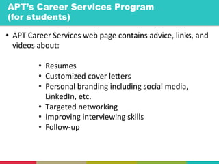 •  APT	
  Career	
  Services	
  web	
  page	
  contains	
  advice,	
  links,	
  and	
  
videos	
  about:	
  
	
  
•  Resumes	
  
•  Customized	
  cover	
  leYers	
  
•  Personal	
  branding	
  including	
  social	
  media,	
  
LinkedIn,	
  etc.	
  
•  Targeted	
  networking	
  
•  Improving	
  interviewing	
  skills	
  
•  Follow-­‐up	
  
APT’s Career Services Program
(for students)	
  
 