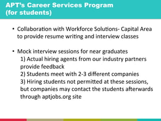 •  Collabora+on	
  with	
  Workforce	
  Solu+ons-­‐	
  Capital	
  Area	
  
to	
  provide	
  resume	
  wri+ng	
  and	
  interview	
  classes	
  
	
  
•  Mock	
  interview	
  sessions	
  for	
  near	
  graduates	
  
1)	
  Actual	
  hiring	
  agents	
  from	
  our	
  industry	
  partners	
  
provide	
  feedback	
  
2)	
  Students	
  meet	
  with	
  2-­‐3	
  diﬀerent	
  companies	
  
3)	
  Hiring	
  students	
  not	
  permiYed	
  at	
  these	
  sessions,	
  
but	
  companies	
  may	
  contact	
  the	
  students	
  a]erwards	
  
through	
  aptjobs.org	
  site	
  
	
  
APT’s Career Services Program
(for students)	
  
 