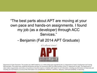 “The best parts about APT are moving at your
own pace and hands-on assignments. I found
my job (as a developer) through ACC
Services.”
- Benjamin (Fall 2014 APT Graduate)
Department	
  of	
  Labor	
  Disclaimer:	
  This	
  product	
  was	
  100%	
  funded	
  by	
  a	
  2.1	
  million	
  dollar	
  grant	
  awarded	
  by	
  the	
  U.S.	
  Department	
  of	
  Labor’s	
  Employment	
  and	
  Training	
  
Administra+on.	
  The	
  product	
  was	
  created	
  by	
  the	
  grantee	
  and	
  does	
  not	
  necessarily	
  reﬂect	
  the	
  oﬃcial	
  posi+on	
  of	
  the	
  U.S.	
  Department	
  of	
  Labor.	
  The	
  Department	
  of	
  
Labor	
  makes	
  no	
  guarantees,	
  warran+es,	
  or	
  assurances	
  of	
  any	
  kind,	
  express	
  or	
  implied,	
  with	
  respect	
  to	
  such	
  informa+on,	
  including	
  any	
  informa+on	
  on	
  linked	
  sites	
  and	
  
including,	
  but	
  not	
  limited	
  to,	
  accuracy	
  of	
  the	
  informa+on	
  or	
  its	
  completeness,	
  +meliness,	
  usefulness,	
  adequacy,	
  con+nued	
  availability,	
  or	
  ownership.	
  
	
  
 
