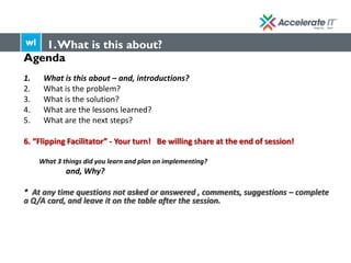Agenda
1. What is this about – and, introductions?
2. What is the problem?
3. What is the solution?
4. What are the lessons learned?
5. What are the next steps?
6. “Flipping Facilitator” - Your turn! Be willing share at the end of session!
What 3 things did you learn and plan on implementing?
and, Why?
* At any time questions not asked or answered , comments, suggestions – complete
a Q/A card, and leave it on the table after the session.
1.What is this about?
 
