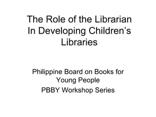 The Role of the Librarian In Developing Children’s Libraries Philippine Board on Books for Young People PBBY Workshop Series 