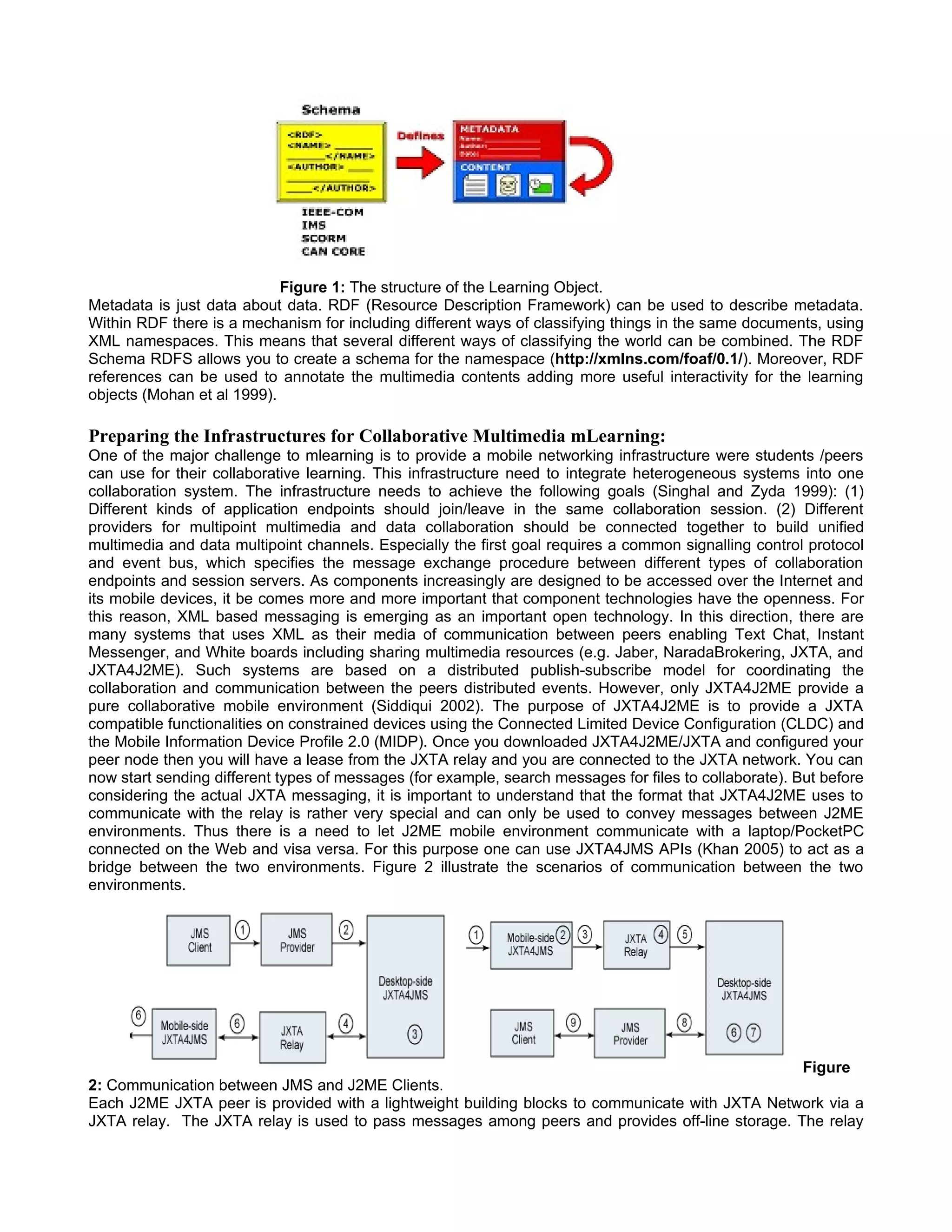 Figure 1: The structure of the Learning Object.
Metadata is just data about data. RDF (Resource Description Framework) can be used to describe metadata.
Within RDF there is a mechanism for including different ways of classifying things in the same documents, using
XML namespaces. This means that several different ways of classifying the world can be combined. The RDF
Schema RDFS allows you to create a schema for the namespace (http://xmlns.com/foaf/0.1/). Moreover, RDF
references can be used to annotate the multimedia contents adding more useful interactivity for the learning
objects (Mohan et al 1999).

Preparing the Infrastructures for Collaborative Multimedia mLearning:
One of the major challenge to mlearning is to provide a mobile networking infrastructure were students /peers
can use for their collaborative learning. This infrastructure need to integrate heterogeneous systems into one
collaboration system. The infrastructure needs to achieve the following goals (Singhal and Zyda 1999): (1)
Different kinds of application endpoints should join/leave in the same collaboration session. (2) Different
providers for multipoint multimedia and data collaboration should be connected together to build unified
multimedia and data multipoint channels. Especially the first goal requires a common signalling control protocol
and event bus, which specifies the message exchange procedure between different types of collaboration
endpoints and session servers. As components increasingly are designed to be accessed over the Internet and
its mobile devices, it be comes more and more important that component technologies have the openness. For
this reason, XML based messaging is emerging as an important open technology. In this direction, there are
many systems that uses XML as their media of communication between peers enabling Text Chat, Instant
Messenger, and White boards including sharing multimedia resources (e.g. Jaber, NaradaBrokering, JXTA, and
JXTA4J2ME). Such systems are based on a distributed publish-subscribe model for coordinating the
collaboration and communication between the peers distributed events. However, only JXTA4J2ME provide a
pure collaborative mobile environment (Siddiqui 2002). The purpose of JXTA4J2ME is to provide a JXTA
compatible functionalities on constrained devices using the Connected Limited Device Configuration (CLDC) and
the Mobile Information Device Profile 2.0 (MIDP). Once you downloaded JXTA4J2ME/JXTA and configured your
peer node then you will have a lease from the JXTA relay and you are connected to the JXTA network. You can
now start sending different types of messages (for example, search messages for files to collaborate). But before
considering the actual JXTA messaging, it is important to understand that the format that JXTA4J2ME uses to
communicate with the relay is rather very special and can only be used to convey messages between J2ME
environments. Thus there is a need to let J2ME mobile environment communicate with a laptop/PocketPC
connected on the Web and visa versa. For this purpose one can use JXTA4JMS APIs (Khan 2005) to act as a
bridge between the two environments. Figure 2 illustrate the scenarios of communication between the two
environments.




                                                                                                Figure
2: Communication between JMS and J2ME Clients.
Each J2ME JXTA peer is provided with a lightweight building blocks to communicate with JXTA Network via a
JXTA relay. The JXTA relay is used to pass messages among peers and provides off-line storage. The relay
 