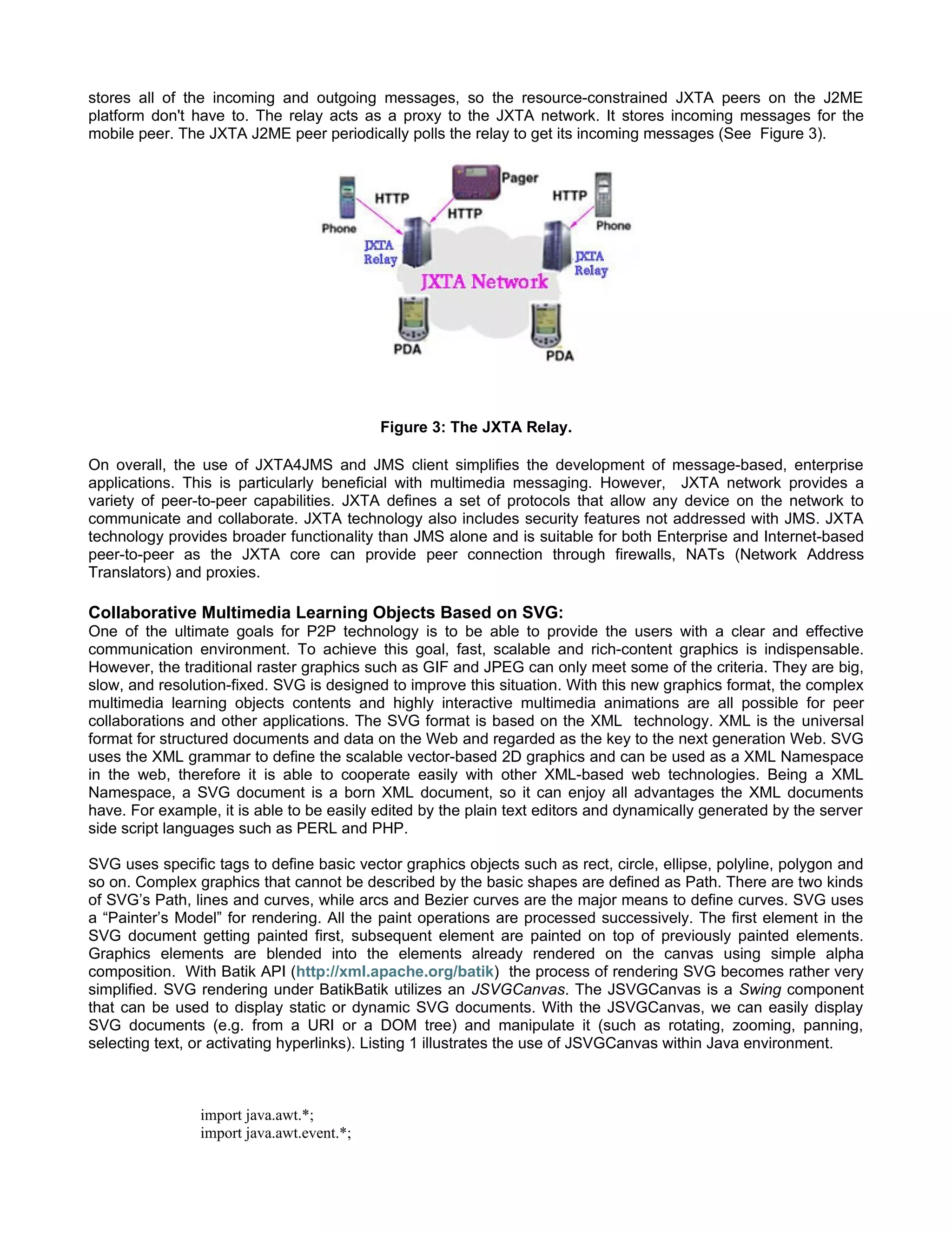stores all of the incoming and outgoing messages, so the resource-constrained JXTA peers on the J2ME
platform don't have to. The relay acts as a proxy to the JXTA network. It stores incoming messages for the
mobile peer. The JXTA J2ME peer periodically polls the relay to get its incoming messages (See Figure 3).




                                           Figure 3: The JXTA Relay.

On overall, the use of JXTA4JMS and JMS client simplifies the development of message-based, enterprise
applications. This is particularly beneficial with multimedia messaging. However, JXTA network provides a
variety of peer-to-peer capabilities. JXTA defines a set of protocols that allow any device on the network to
communicate and collaborate. JXTA technology also includes security features not addressed with JMS. JXTA
technology provides broader functionality than JMS alone and is suitable for both Enterprise and Internet-based
peer-to-peer as the JXTA core can provide peer connection through firewalls, NATs (Network Address
Translators) and proxies.

Collaborative Multimedia Learning Objects Based on SVG:
One of the ultimate goals for P2P technology is to be able to provide the users with a clear and effective
communication environment. To achieve this goal, fast, scalable and rich-content graphics is indispensable.
However, the traditional raster graphics such as GIF and JPEG can only meet some of the criteria. They are big,
slow, and resolution-fixed. SVG is designed to improve this situation. With this new graphics format, the complex
multimedia learning objects contents and highly interactive multimedia animations are all possible for peer
collaborations and other applications. The SVG format is based on the XML technology. XML is the universal
format for structured documents and data on the Web and regarded as the key to the next generation Web. SVG
uses the XML grammar to define the scalable vector-based 2D graphics and can be used as a XML Namespace
in the web, therefore it is able to cooperate easily with other XML-based web technologies. Being a XML
Namespace, a SVG document is a born XML document, so it can enjoy all advantages the XML documents
have. For example, it is able to be easily edited by the plain text editors and dynamically generated by the server
side script languages such as PERL and PHP.

SVG uses specific tags to define basic vector graphics objects such as rect, circle, ellipse, polyline, polygon and
so on. Complex graphics that cannot be described by the basic shapes are defined as Path. There are two kinds
of SVG’s Path, lines and curves, while arcs and Bezier curves are the major means to define curves. SVG uses
a “Painter’s Model” for rendering. All the paint operations are processed successively. The first element in the
SVG document getting painted first, subsequent element are painted on top of previously painted elements.
Graphics elements are blended into the elements already rendered on the canvas using simple alpha
composition. With Batik API (http://xml.apache.org/batik) the process of rendering SVG becomes rather very
simplified. SVG rendering under BatikBatik utilizes an JSVGCanvas. The JSVGCanvas is a Swing component
that can be used to display static or dynamic SVG documents. With the JSVGCanvas, we can easily display
SVG documents (e.g. from a URI or a DOM tree) and manipulate it (such as rotating, zooming, panning,
selecting text, or activating hyperlinks). Listing 1 illustrates the use of JSVGCanvas within Java environment.



                import java.awt.*;
                import java.awt.event.*;
 