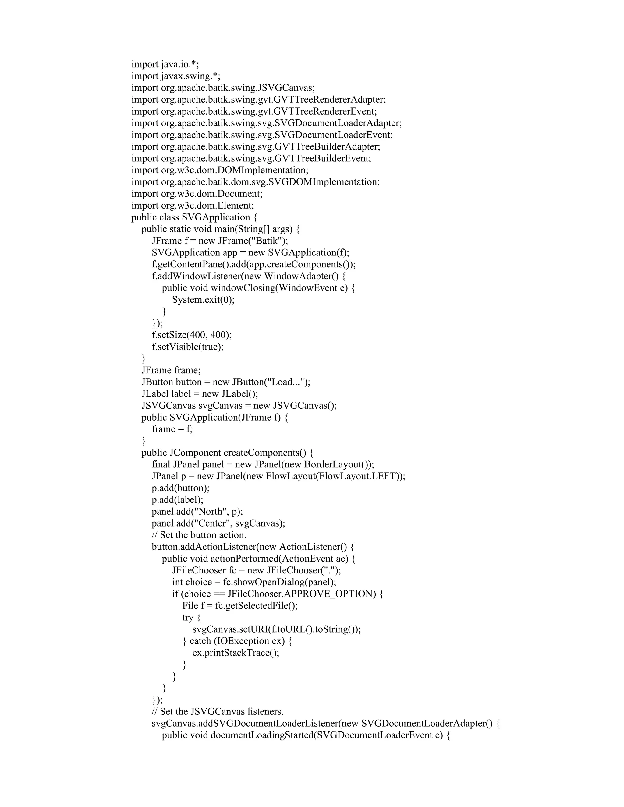 import java.io.*;
import javax.swing.*;
import org.apache.batik.swing.JSVGCanvas;
import org.apache.batik.swing.gvt.GVTTreeRendererAdapter;
import org.apache.batik.swing.gvt.GVTTreeRendererEvent;
import org.apache.batik.swing.svg.SVGDocumentLoaderAdapter;
import org.apache.batik.swing.svg.SVGDocumentLoaderEvent;
import org.apache.batik.swing.svg.GVTTreeBuilderAdapter;
import org.apache.batik.swing.svg.GVTTreeBuilderEvent;
import org.w3c.dom.DOMImplementation;
import org.apache.batik.dom.svg.SVGDOMImplementation;
import org.w3c.dom.Document;
import org.w3c.dom.Element;
public class SVGApplication {
  public static void main(String[] args) {
     JFrame f = new JFrame("Batik");
     SVGApplication app = new SVGApplication(f);
     f.getContentPane().add(app.createComponents());
     f.addWindowListener(new WindowAdapter() {
        public void windowClosing(WindowEvent e) {
           System.exit(0);
        }
     });
     f.setSize(400, 400);
     f.setVisible(true);
  }
  JFrame frame;
  JButton button = new JButton("Load...");
  JLabel label = new JLabel();
  JSVGCanvas svgCanvas = new JSVGCanvas();
  public SVGApplication(JFrame f) {
     frame = f;
  }
  public JComponent createComponents() {
     final JPanel panel = new JPanel(new BorderLayout());
     JPanel p = new JPanel(new FlowLayout(FlowLayout.LEFT));
     p.add(button);
     p.add(label);
     panel.add("North", p);
     panel.add("Center", svgCanvas);
     // Set the button action.
     button.addActionListener(new ActionListener() {
        public void actionPerformed(ActionEvent ae) {
           JFileChooser fc = new JFileChooser(".");
           int choice = fc.showOpenDialog(panel);
           if (choice == JFileChooser.APPROVE_OPTION) {
              File f = fc.getSelectedFile();
              try {
                 svgCanvas.setURI(f.toURL().toString());
              } catch (IOException ex) {
                 ex.printStackTrace();
              }
           }
        }
     });
     // Set the JSVGCanvas listeners.
     svgCanvas.addSVGDocumentLoaderListener(new SVGDocumentLoaderAdapter() {
        public void documentLoadingStarted(SVGDocumentLoaderEvent e) {
 