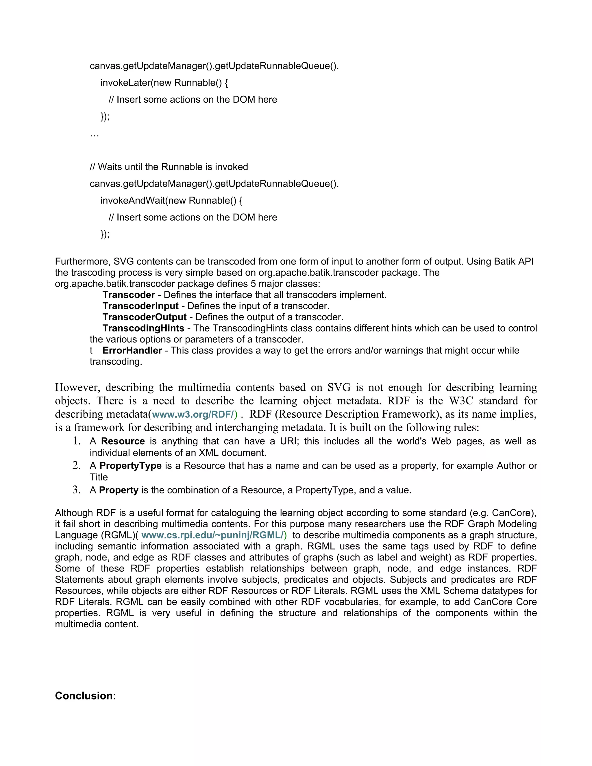 canvas.getUpdateManager().getUpdateRunnableQueue().
             invokeLater(new Runnable() {
               // Insert some actions on the DOM here
             });
         …


         // Waits until the Runnable is invoked
         canvas.getUpdateManager().getUpdateRunnableQueue().
             invokeAndWait(new Runnable() {
               // Insert some actions on the DOM here
             });

Furthermore, SVG contents can be transcoded from one form of input to another form of output. Using Batik API
the trascoding process is very simple based on org.apache.batik.transcoder package. The
org.apache.batik.transcoder package defines 5 major classes:
            Transcoder - Defines the interface that all transcoders implement.
            TranscoderInput - Defines the input of a transcoder.
            TranscoderOutput - Defines the output of a transcoder.
            TranscodingHints - The TranscodingHints class contains different hints which can be used to control
         the various options or parameters of a transcoder.
         t ErrorHandler - This class provides a way to get the errors and/or warnings that might occur while
         transcoding.

However, describing the multimedia contents based on SVG is not enough for describing learning
objects. There is a need to describe the learning object metadata. RDF is the W3C standard for
describing metadata(www.w3.org/RDF/) . RDF (Resource Description Framework), as its name implies,
is a framework for describing and interchanging metadata. It is built on the following rules:
     1. A Resource is anything that can have a URI; this includes all the world's Web pages, as well as
         individual elements of an XML document.
    2.   A PropertyType is a Resource that has a name and can be used as a property, for example Author or
         Title
    3.   A Property is the combination of a Resource, a PropertyType, and a value.

Although RDF is a useful format for cataloguing the learning object according to some standard (e.g. CanCore),
it fail short in describing multimedia contents. For this purpose many researchers use the RDF Graph Modeling
Language (RGML)( www.cs.rpi.edu/~puninj/RGML/) to describe multimedia components as a graph structure,
including semantic information associated with a graph. RGML uses the same tags used by RDF to define
graph, node, and edge as RDF classes and attributes of graphs (such as label and weight) as RDF properties.
Some of these RDF properties establish relationships between graph, node, and edge instances. RDF
Statements about graph elements involve subjects, predicates and objects. Subjects and predicates are RDF
Resources, while objects are either RDF Resources or RDF Literals. RGML uses the XML Schema datatypes for
RDF Literals. RGML can be easily combined with other RDF vocabularies, for example, to add CanCore Core
properties. RGML is very useful in defining the structure and relationships of the components within the
multimedia content.




Conclusion:
 