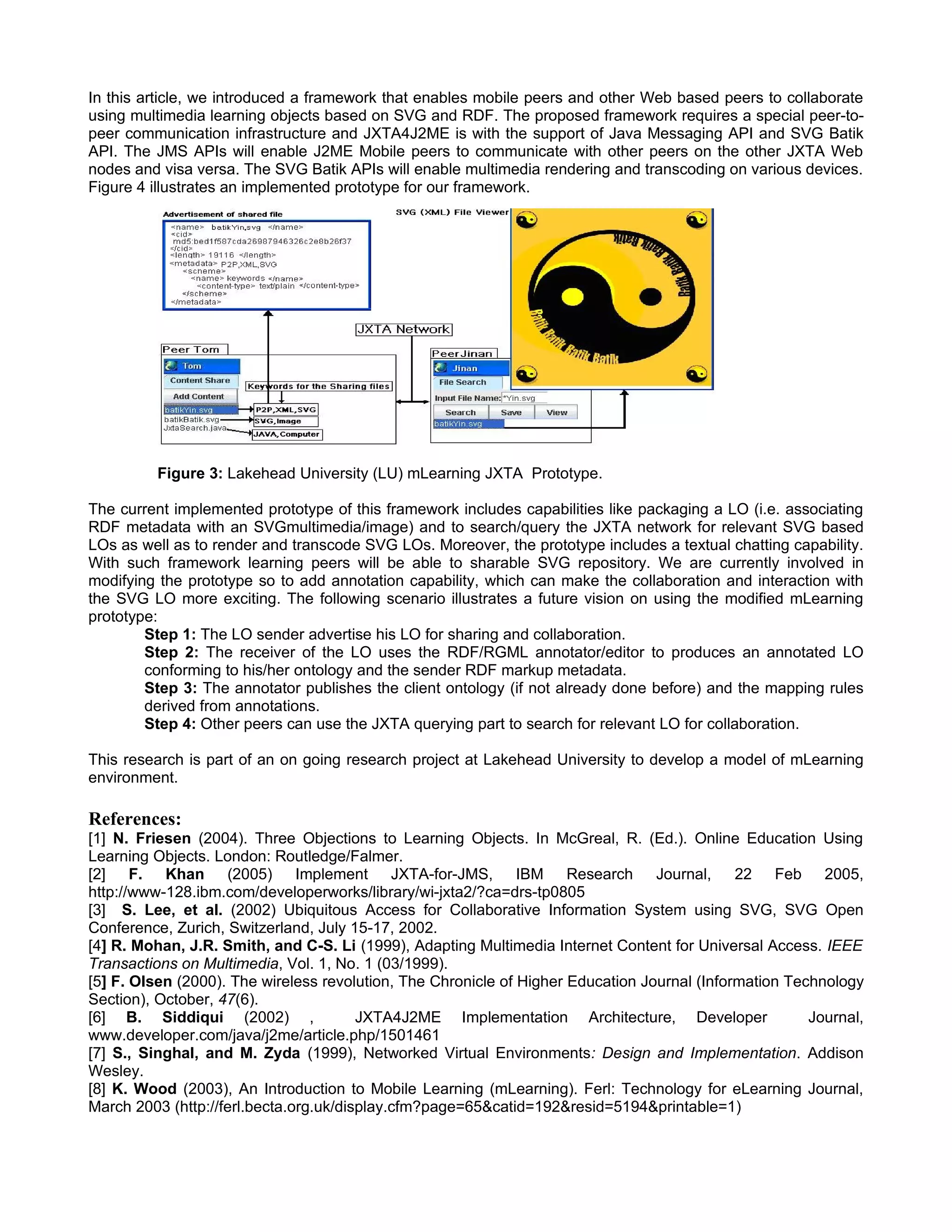 In this article, we introduced a framework that enables mobile peers and other Web based peers to collaborate
using multimedia learning objects based on SVG and RDF. The proposed framework requires a special peer-to-
peer communication infrastructure and JXTA4J2ME is with the support of Java Messaging API and SVG Batik
API. The JMS APIs will enable J2ME Mobile peers to communicate with other peers on the other JXTA Web
nodes and visa versa. The SVG Batik APIs will enable multimedia rendering and transcoding on various devices.
Figure 4 illustrates an implemented prototype for our framework.




         Figure 3: Lakehead University (LU) mLearning JXTA Prototype.

The current implemented prototype of this framework includes capabilities like packaging a LO (i.e. associating
RDF metadata with an SVGmultimedia/image) and to search/query the JXTA network for relevant SVG based
LOs as well as to render and transcode SVG LOs. Moreover, the prototype includes a textual chatting capability.
With such framework learning peers will be able to sharable SVG repository. We are currently involved in
modifying the prototype so to add annotation capability, which can make the collaboration and interaction with
the SVG LO more exciting. The following scenario illustrates a future vision on using the modified mLearning
prototype:
        Step 1: The LO sender advertise his LO for sharing and collaboration.
        Step 2: The receiver of the LO uses the RDF/RGML annotator/editor to produces an annotated LO
        conforming to his/her ontology and the sender RDF markup metadata.
        Step 3: The annotator publishes the client ontology (if not already done before) and the mapping rules
        derived from annotations.
        Step 4: Other peers can use the JXTA querying part to search for relevant LO for collaboration.

This research is part of an on going research project at Lakehead University to develop a model of mLearning
environment.

References:
[1] N. Friesen (2004). Three Objections to Learning Objects. In McGreal, R. (Ed.). Online Education Using
Learning Objects. London: Routledge/Falmer.
[2] F. Khan (2005) Implement JXTA-for-JMS, IBM Research Journal,                              22 Feb 2005,
http://www-128.ibm.com/developerworks/library/wi-jxta2/?ca=drs-tp0805
[3] S. Lee, et al. (2002) Ubiquitous Access for Collaborative Information System using SVG, SVG Open
Conference, Zurich, Switzerland, July 15-17, 2002.
[4] R. Mohan, J.R. Smith, and C-S. Li (1999), Adapting Multimedia Internet Content for Universal Access. IEEE
Transactions on Multimedia, Vol. 1, No. 1 (03/1999).
[5] F. Olsen (2000). The wireless revolution, The Chronicle of Higher Education Journal (Information Technology
Section), October, 47(6).
[6] B. Siddiqui (2002) ,                JXTA4J2ME Implementation Architecture, Developer                Journal,
www.developer.com/java/j2me/article.php/1501461
[7] S., Singhal, and M. Zyda (1999), Networked Virtual Environments: Design and Implementation. Addison
Wesley.
[8] K. Wood (2003), An Introduction to Mobile Learning (mLearning). Ferl: Technology for eLearning Journal,
March 2003 (http://ferl.becta.org.uk/display.cfm?page=65&catid=192&resid=5194&printable=1)
 