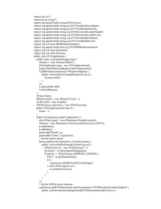 import java.io.*;
import javax.swing.*;
import org.apache.batik.swing.JSVGCanvas;
import org.apache.batik.swing.gvt.GVTTreeRendererAdapter;
import org.apache.batik.swing.gvt.GVTTreeRendererEvent;
import org.apache.batik.swing.svg.SVGDocumentLoaderAdapter;
import org.apache.batik.swing.svg.SVGDocumentLoaderEvent;
import org.apache.batik.swing.svg.GVTTreeBuilderAdapter;
import org.apache.batik.swing.svg.GVTTreeBuilderEvent;
import org.w3c.dom.DOMImplementation;
import org.apache.batik.dom.svg.SVGDOMImplementation;
import org.w3c.dom.Document;
import org.w3c.dom.Element;
public class SVGApplication {
  public static void main(String[] args) {
     JFrame f = new JFrame("Batik");
     SVGApplication app = new SVGApplication(f);
     f.getContentPane().add(app.createComponents());
     f.addWindowListener(new WindowAdapter() {
        public void windowClosing(WindowEvent e) {
           System.exit(0);
        }
     });
     f.setSize(400, 400);
     f.setVisible(true);
  }
  JFrame frame;
  JButton button = new JButton("Load...");
  JLabel label = new JLabel();
  JSVGCanvas svgCanvas = new JSVGCanvas();
  public SVGApplication(JFrame f) {
     frame = f;
  }
  public JComponent createComponents() {
     final JPanel panel = new JPanel(new BorderLayout());
     JPanel p = new JPanel(new FlowLayout(FlowLayout.LEFT));
     p.add(button);
     p.add(label);
     panel.add("North", p);
     panel.add("Center", svgCanvas);
     // Set the button action.
     button.addActionListener(new ActionListener() {
        public void actionPerformed(ActionEvent ae) {
           JFileChooser fc = new JFileChooser(".");
           int choice = fc.showOpenDialog(panel);
           if (choice == JFileChooser.APPROVE_OPTION) {
              File f = fc.getSelectedFile();
              try {
                 svgCanvas.setURI(f.toURL().toString());
              } catch (IOException ex) {
                 ex.printStackTrace();
              }
           }
        }
     });
     // Set the JSVGCanvas listeners.
     svgCanvas.addSVGDocumentLoaderListener(new SVGDocumentLoaderAdapter() {
        public void documentLoadingStarted(SVGDocumentLoaderEvent e) {
 