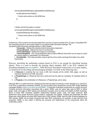 canvas.getUpdateManager().getUpdateRunnableQueue().
             invokeLater(new Runnable() {
               // Insert some actions on the DOM here
             });
         …


         // Waits until the Runnable is invoked
         canvas.getUpdateManager().getUpdateRunnableQueue().
             invokeAndWait(new Runnable() {
               // Insert some actions on the DOM here
             });

Furthermore, SVG contents can be transcoded from one form of input to another form of output. Using Batik API
the trascoding process is very simple based on org.apache.batik.transcoder package. The
org.apache.batik.transcoder package defines 5 major classes:
            Transcoder - Defines the interface that all transcoders implement.
            TranscoderInput - Defines the input of a transcoder.
            TranscoderOutput - Defines the output of a transcoder.
            TranscodingHints - The TranscodingHints class contains different hints which can be used to control
         the various options or parameters of a transcoder.
         t ErrorHandler - This class provides a way to get the errors and/or warnings that might occur while
         transcoding.

However, describing the multimedia contents based on SVG is not enough for describing learning
objects. There is a need to describe the learning object metadata. RDF is the W3C standard for
describing metadata(www.w3.org/RDF/) . RDF (Resource Description Framework), as its name implies,
is a framework for describing and interchanging metadata. It is built on the following rules:
     1. A Resource is anything that can have a URI; this includes all the world's Web pages, as well as
         individual elements of an XML document.
    2.   A PropertyType is a Resource that has a name and can be used as a property, for example Author or
         Title
    3.   A Property is the combination of a Resource, a PropertyType, and a value.

Although RDF is a useful format for cataloguing the learning object according to some standard (e.g. CanCore),
it fail short in describing multimedia contents. For this purpose many researchers use the RDF Graph Modeling
Language (RGML)( www.cs.rpi.edu/~puninj/RGML/) to describe multimedia components as a graph structure,
including semantic information associated with a graph. RGML uses the same tags used by RDF to define
graph, node, and edge as RDF classes and attributes of graphs (such as label and weight) as RDF properties.
Some of these RDF properties establish relationships between graph, node, and edge instances. RDF
Statements about graph elements involve subjects, predicates and objects. Subjects and predicates are RDF
Resources, while objects are either RDF Resources or RDF Literals. RGML uses the XML Schema datatypes for
RDF Literals. RGML can be easily combined with other RDF vocabularies, for example, to add CanCore Core
properties. RGML is very useful in defining the structure and relationships of the components within the
multimedia content.




Conclusion:
 
