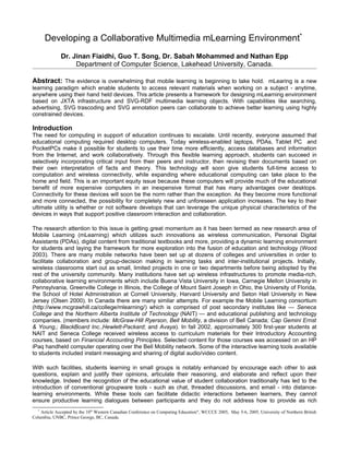 Developing a Collaborative Multimedia mLearning Environment*
              Dr. Jinan Fiaidhi, Guo T. Song, Dr. Sabah Mohammed and Nathan Epp
                   Department of Computer Science, Lakehead University, Canada.

Abstract: The evidence is overwhelming that mobile learning is beginning to take hold. mLearing is a new
learning paradigm which enable students to access relevant materials when working on a subject - anytime,
anywhere using their hand held devices. This article presents a framework for designing mLearning environment
based on JXTA infrastructure and SVG-RDF multimedia learning objects. With capabilities like searching,
advertising, SVG trascoding and SVG annotation peers can collaborate to achieve better learning using highly
constrained devices.

Introduction
The need for computing in support of education continues to escalate. Until recently, everyone assumed that
educational computing required desktop computers. Today wireless-enabled laptops, PDAs, Tablet PC and
PocketPCs make it possible for students to use their time more efficiently, access databases and information
from the Internet, and work collaboratively. Through this flexible learning approach, students can succeed in
selectively incorporating critical input from their peers and instructor, then revising their documents based on
their own interpretation of facts and theory. This technology will soon give students full-time access to
computation and wireless connectivity, while expanding where educational computing can take place to the
home and field. This is an important equity issue because these computers will provide much of the educational
benefit of more expensive computers in an inexpensive format that has many advantages over desktops.
Connectivity for these devices will soon be the norm rather than the exception. As they become more functional
and more connected, the possibility for completely new and unforeseen application increases. The key to their
ultimate utility is whether or not software develops that can leverage the unique physical characteristics of the
devices in ways that support positive classroom interaction and collaboration.

The research attention to this issue is getting great momentum as it has been termed as new research area of
Mobile Learning (mLearning) which utilizes such innovations as wireless communication, Personal Digital
Assistants (PDAs), digital content from traditional textbooks and more, providing a dynamic learning environment
for students and laying the framework for more exploration into the fusion of education and technology (Wood
2003). There are many mobile networks have been set up at dozens of colleges and universities in order to
facilitate collaboration and group-decision making in learning tasks and inter-institutional projects. Initially,
wireless classrooms start out as small, limited projects in one or two departments before being adopted by the
rest of the university community. Many institutions have set up wireless infrastructures to promote media-rich,
collaborative learning environments which include Buena Vista University in Iowa, Carnegie Mellon University in
Pennsylvania, Greenville College in Illinois, the College of Mount Saint Joseph in Ohio, the University of Florida,
the School of Hotel Administration at Cornell University, Harvard University and Seton Hall University in New
Jersey (Olsen 2000). In Canada there are many similar attempts. For example the Mobile Learning consortium
(http://www.mcgrawhill.ca/college/mlearning/) which is comprised of post secondary institutes like — Seneca
College and the Northern Alberta Institute of Technology (NAIT) — and educational publishing and technology
companies. (members include: McGraw-Hill Ryerson, Bell Mobility, a division of Bell Canada; Cap Gemini Ernst
& Young,; BlackBoard Inc.,Hewlett-Packard; and Avaya). In fall 2002, approximately 300 first-year students at
NAIT and Seneca College received wireless access to curriculum materials for their Introductory Accounting
courses, based on Financial Accounting Principles. Selected content for those courses was accessed on an HP
iPaq handheld computer operating over the Bell Mobility network. Some of the interactive learning tools available
to students included instant messaging and sharing of digital audio/video content.

With such facilities, students learning in small groups is notably enhanced by encourage each other to ask
questions, explain and justify their opinions, articulate their reasoning, and elaborate and reflect upon their
knowledge. Indeed the recognition of the educational value of student collaboration traditionally has led to the
introduction of conventional groupware tools - such as chat, threaded discussions, and email - into distance-
learning environments. While these tools can facilitate didactic interactions between learners, they cannot
ensure productive learning dialogues between participants and they do not address how to provide as rich
  *
    Article Accepted by the 10th Western Canadian Conference on Computing Education", WCCCE 2005, May 5-6, 2005, University of Northern British
Columbia, UNBC, Prince George, BC, Canada.
 