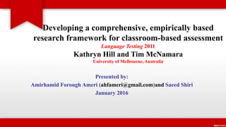 Developing a comprehensive, empirically based
research framework for classroom-based assessment
Language Testing 2011
Kathryn Hill and Tim McNamara
University of Melbourne, Australia
Presented by:
Amirhamid Forough Ameri (ahfameri@gmail.com)and Saeed Shiri
January 2016
 