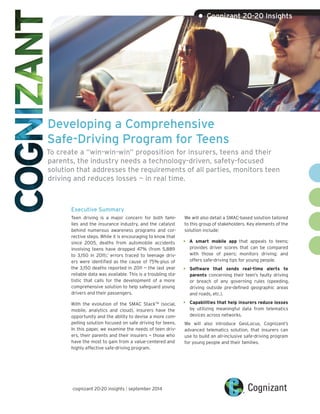 Developing a Comprehensive 
Safe-Driving Program for Teens 
To create a “win-win-win” proposition for insurers, teens and their parents, the industry needs a technology-driven, safety-focused solution that addresses the requirements of all parties, monitors teen driving and reduces losses — in real time. 
Executive Summary 
Teen driving is a major concern for both families and the insurance industry, and the catalyst behind numerous awareness programs and corrective steps. While it is encouraging to know that since 2005, deaths from automobile accidents involving teens have dropped 47% (from 5,889 to 3,150 in 2011),1 errors traced to teenage drivers were identified as the cause of 75%-plus of the 3,150 deaths reported in 2011 — the last year reliable data was available. This is a troubling statistic that calls for the development of a more comprehensive solution to help safeguard young drivers and their passengers. 
With the evolution of the SMAC StackTM (social, mobile, analytics and cloud), insurers have the opportunity and the ability to devise a more compelling solution focused on safe driving for teens. In this paper, we examine the needs of teen drivers, their parents and their insurers — those who have the most to gain from a value-centered and highly effective safe-driving program. 
We will also detail a SMAC-based solution tailored to this group of stakeholders. Key elements of the solution include: 
• 
A smart mobile app that appeals to teens; provides driver scores that can be compared with those of peers; monitors driving; and offers safe-driving tips for young people. 
• 
Software that sends real-time alerts to parents concerning their teen’s faulty driving 
or breach of any governing rules (speeding, driving outside pre-defined geographic areas and roads, etc.). 
• 
Capabilities that help insurers reduce losses by utilizing meaningful data from telematics devices across networks. 
We will also introduce GeoLocus, Cognizant’s advanced telematics solution, that insurers can use to build an all-inclusive safe-driving program for young people and their families. 
• Cognizant 20-20 Insights 
cognizant 20-20 insights | september 2014  