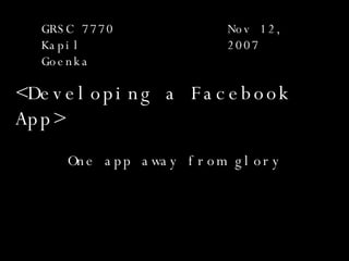 < Developing a Facebook App > One app away from glory GRSC 7770 Kapil Goenka Nov 12, 2007 