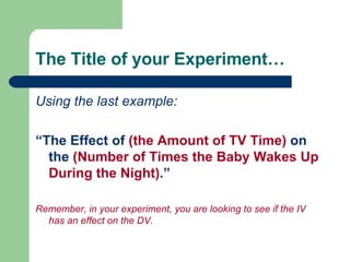The Title of your Experiment… Using the last example: “ The Effect of  (the Amount of TV Time)  on the  (Number of Times the Baby Wakes Up During the Night) .” Remember, in your experiment, you are looking to see if the IV has an effect on the DV. 