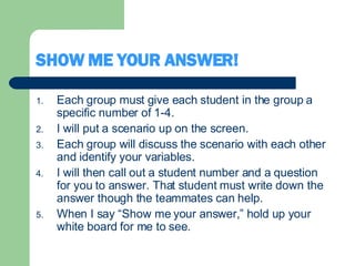 SHOW ME YOUR ANSWER! Each group must give each student in the group a specific number of 1-4. I will put a scenario up on the screen. Each group will discuss the scenario with each other and identify your variables.  I will then call out a student number and a question for you to answer. That student must write down the answer though the teammates can help. When I say “Show me your answer,” hold up your white board for me to see. 