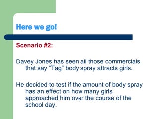 Here we go! Scenario #2: Davey Jones has seen all those commercials that say “Tag” body spray attracts girls.  He decided to test if the amount of body spray has an effect on how many girls approached him over the course of the school day.  