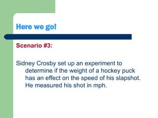 Here we go! Scenario #3: Sidney Crosby set up an experiment to determine if the weight of a hockey puck has an effect on the speed of his slapshot. He measured his shot in mph. 