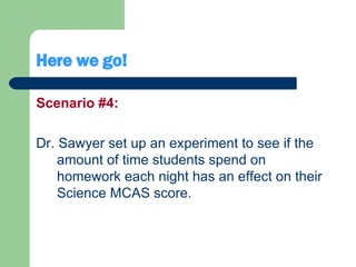 Here we go! Scenario #4: Dr. Sawyer set up an experiment to see if the amount of time students spend on homework each night has an effect on their Science MCAS score. 