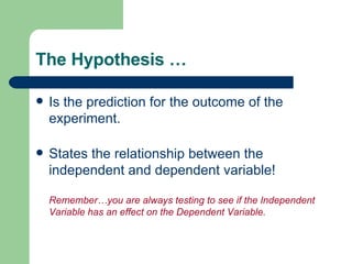 The Hypothesis … Is the prediction for the outcome of the experiment. States the relationship between the independent and dependent variable! Remember…you are always testing to see if the Independent Variable has an effect on the Dependent Variable. 
