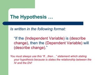 The Hypothesis … Is written in the following format: “If the  (Independent Variable)  is  (describe change) , then the  (Dependent Variable)  will  (describe change) .” You must always use this “If…then…” statement which stating your hypothesis because is states the relationship between the IV and the DV! 