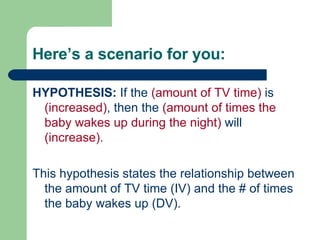 Here’s a scenario for you: HYPOTHESIS:  If the  (amount of TV time)  is  (increased) , then the  (amount of times the baby wakes up during the night)  will  (increase) . This hypothesis states the relationship between the amount of TV time (IV) and the # of times the baby wakes up (DV). 