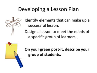 Developing a Lesson Plan
Identify elements that can make up a
successful lesson.
Design a lesson to meet the needs of
a specific group of learners.
On your green post-it, describe your
group of students.
 