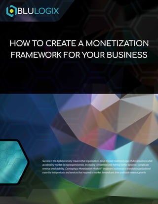 | 1 | www.blulogix.com
HOW TO CREATE A MONETIZATION
FRAMEWORK FOR YOUR BUSINESS
Success in the digital economy requires that organizations move beyond traditional ways of doing business while
accelerating market-facing responsiveness. Increasing competition and shifting market dynamics complicate
revenue predictability. Developing a Monetization Mindset™ empowers businesses to translate organizational
expertise into products and services that respond to market demand and drive profitable revenue growth.
 