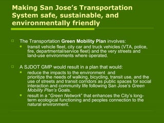 Making San Jose’s Transportation System safe, sustainable, and environmentally friendly The Transportation  Green Mobility Plan  involves:  transit vehicle fleet, city car and truck vehicles (VTA, police, fire, departmental/service fleet) and the very streets and land-use environments where operated. A SJDOT GMP would result in a plan that would: reduce the impacts to the environment  and prioritize the needs of walking, bicycling, transit use, and the use of streets and transit corridors as public spaces for social interaction and community life following San Jose’s  Green Mobility Plan’s  Goals. result in a “ Green Network ” that enhances the City’s long-term ecological functioning and peoples connection to the natural environment. 