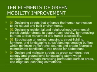 TEN ELEMENTS OF GREEN MOBILITY IMPROVEMENT 01 -Designing streets that enhance the human connection to the natural and built environments. 02 -Designing residential and neighborhood commercial-transit corridor streets to support connectivity, by removing barriers to free movement and transit accessibility. 03 -Streetscape amenities: crossings, street-lighting, furniture, and landscaping strips/plantings creating buffers which minimize traffic/transit sounds and create favorable microclimate conditions—tree shade for pedestrians. 04 -Design and maintain streets as green corridors: tree canopy and ground level landscaping-storm water management through increasing permeable surface areas, eco-irrigation technologies/methods. 