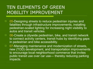 TEN ELEMENTS OF GREEN MOBILITY IMPROVEMENT 05 -Designing streets to reduce pedestrian injuries and fatalities through infrastructure improvements, installing pedestrian-scaled lighting for increasing night visibility to autos and transit vehicles. 06 -Create a citywide pedestrian, bike, and transit network to connect activity centers, transit hubs by identifying gaps in pedestrian and bike accessibility . 07 -Managing maintenance and modernization of streets, new (TOD) development, and transportation improvements to encourage local neighborhood commerce that invites public transit use over car use— thereby reducing parking impacts. 