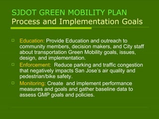 SJDOT GREEN MOBILITY PLAN Process and Implementation Goals Education:  Provide Education and outreach to community members, decision makers, and City staff about transportation Green Mobility goals, issues, design, and implementation. Enforcement:  Reduce parking and traffic congestion that negatively impacts San Jose’s air quality and pedestrian/bike safety. Monitoring:  Create  and implement performance measures and goals and gather baseline data to assess GMP goals and policies. 