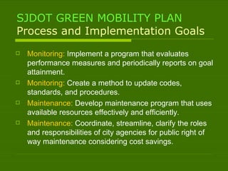 SJDOT GREEN MOBILITY PLAN Process and Implementation Goals Monitoring:  Implement a program that evaluates performance measures and periodically reports on goal attainment. Monitoring:  Create a method to update codes, standards, and procedures. Maintenance:  Develop maintenance program that uses available resources effectively and efficiently. Maintenance:  Coordinate, streamline, clarify the roles and responsibilities of city agencies for public right of way maintenance considering cost savings.  