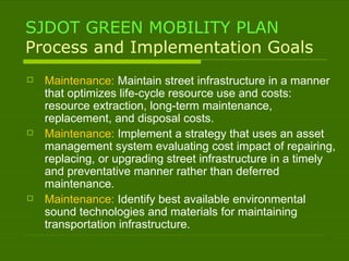 SJDOT GREEN MOBILITY PLAN Process and Implementation Goals Maintenance:  Maintain street infrastructure in a manner that optimizes life-cycle resource use and costs: resource extraction, long-term maintenance, replacement, and disposal costs. Maintenance:  Implement a strategy that uses an asset management system evaluating cost impact of repairing, replacing, or upgrading street infrastructure in a timely and preventative manner rather than deferred maintenance. Maintenance:  Identify best available environmental sound technologies and materials for maintaining transportation infrastructure. 