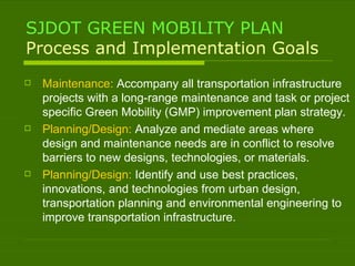 SJDOT GREEN MOBILITY PLAN Process and Implementation Goals Maintenance:  Accompany all transportation infrastructure projects with a long-range maintenance and task or project specific Green Mobility (GMP) improvement plan strategy. Planning/Design:  Analyze and mediate areas where design and maintenance needs are in conflict to resolve barriers to new designs, technologies, or materials. Planning/Design:  Identify and use best practices, innovations, and technologies from urban design, transportation planning and environmental engineering to improve transportation infrastructure. 