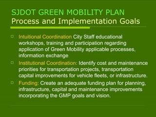 SJDOT GREEN MOBILITY PLAN Process and Implementation Goals Intuitional Coordination  City Staff educational workshops, training and participation regarding application of Green Mobility applicable processes, information exchange Institutional Coordination:  Identify cost and maintenance priorities for transportation projects, transportation capital improvements for vehicle fleets, or infrastructure. Funding:  Create an adequate funding plan for planning, infrastructure, capital and maintenance improvements incorporating the GMP goals and vision.  