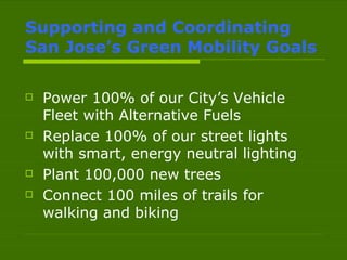 Supporting and Coordinating  San Jose’s Green Mobility Goals Power 100% of our City’s Vehicle Fleet with Alternative Fuels Replace 100% of our street lights with smart, energy neutral lighting Plant 100,000 new trees Connect 100 miles of trails for walking and biking 