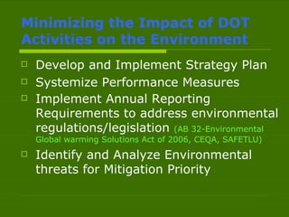 Minimizing the Impact of DOT Activities on the Environment Develop and Implement Strategy Plan Systemize Performance Measures Implement Annual Reporting Requirements to address environmental regulations/legislation  (AB 32-Environmental Global warming Solutions Act of 2006, CEQA, SAFETLU)   Identify and Analyze Environmental threats for Mitigation Priority 