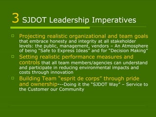 3  SJDOT Leadership Imperatives Projecting realistic organizational and team goals  that embrace honesty and integrity at all stakeholder levels: the public, management, vendors – An Atmosphere of being “Safe to Express Ideas” and for “Decision Making” Setting realistic performance measures and controls  that all team members/agencies can understand and participate in reducing environmental impacts and costs through innovation Building Team “esprit de corps” through pride and ownership - --Doing it the “SJDOT Way” – Service to the Customer our Community 