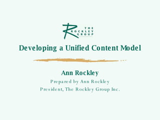 Developing a Unified Content Model Ann Rockley Prepared by Ann Rockley President, The Rockley Group Inc. 
