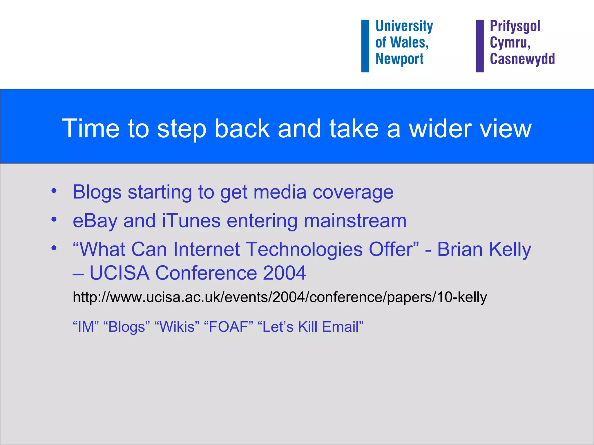 Time to step back and take a wider view Blogs starting to get media coverage eBay and iTunes entering mainstream “ What Can Internet Technologies Offer” - Brian Kelly – UCISA Conference 2004 http://www.ucisa.ac.uk/events/2004/conference/papers/10-kelly “ IM” “Blogs” “Wikis” “FOAF” “Let’s Kill Email” 