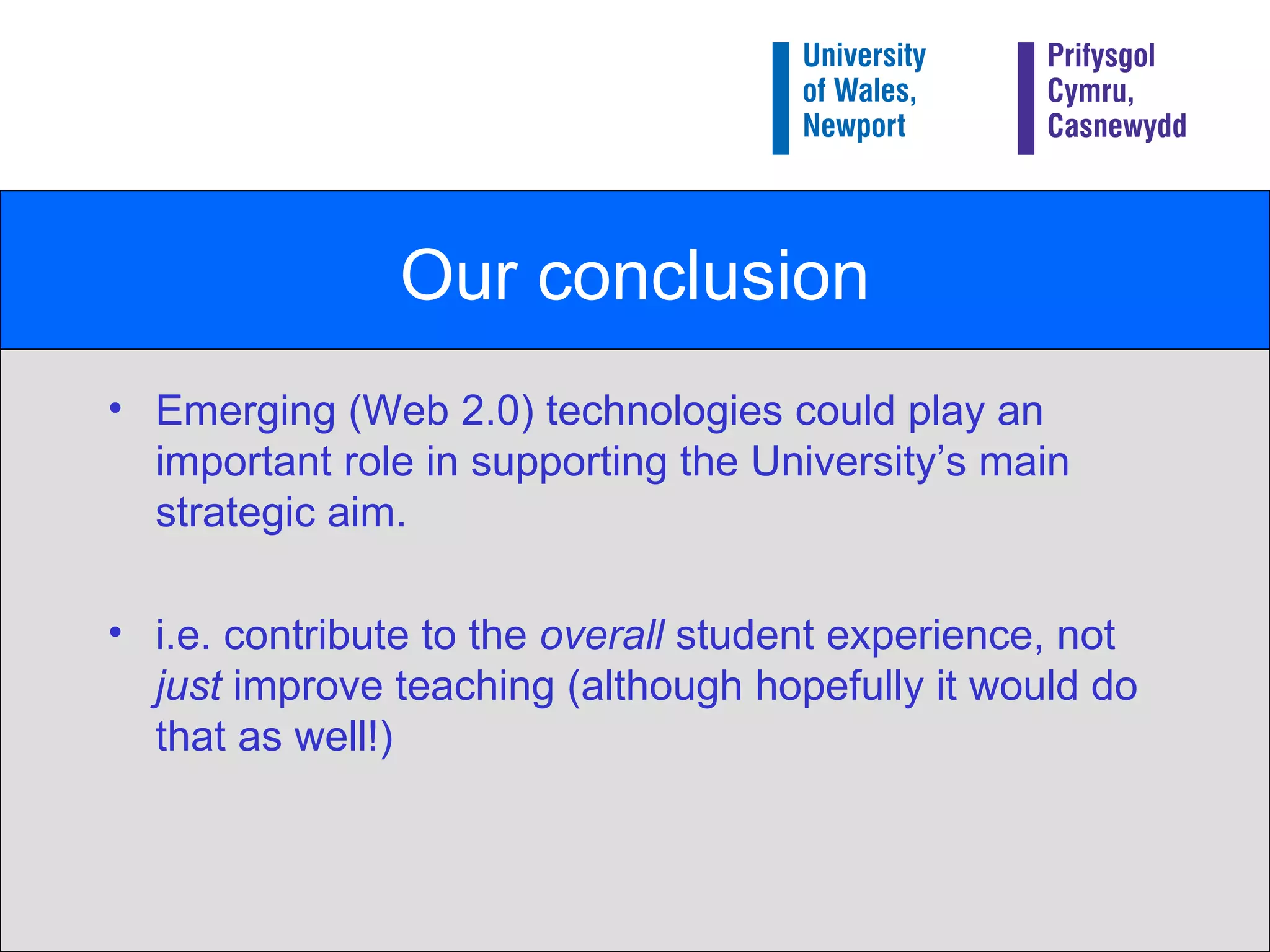 Our conclusion Emerging (Web 2.0) technologies could play an important role in supporting the University’s main strategic aim. i.e. contribute to the  overall  student experience, not  just  improve teaching (although hopefully it would do that as well!) 