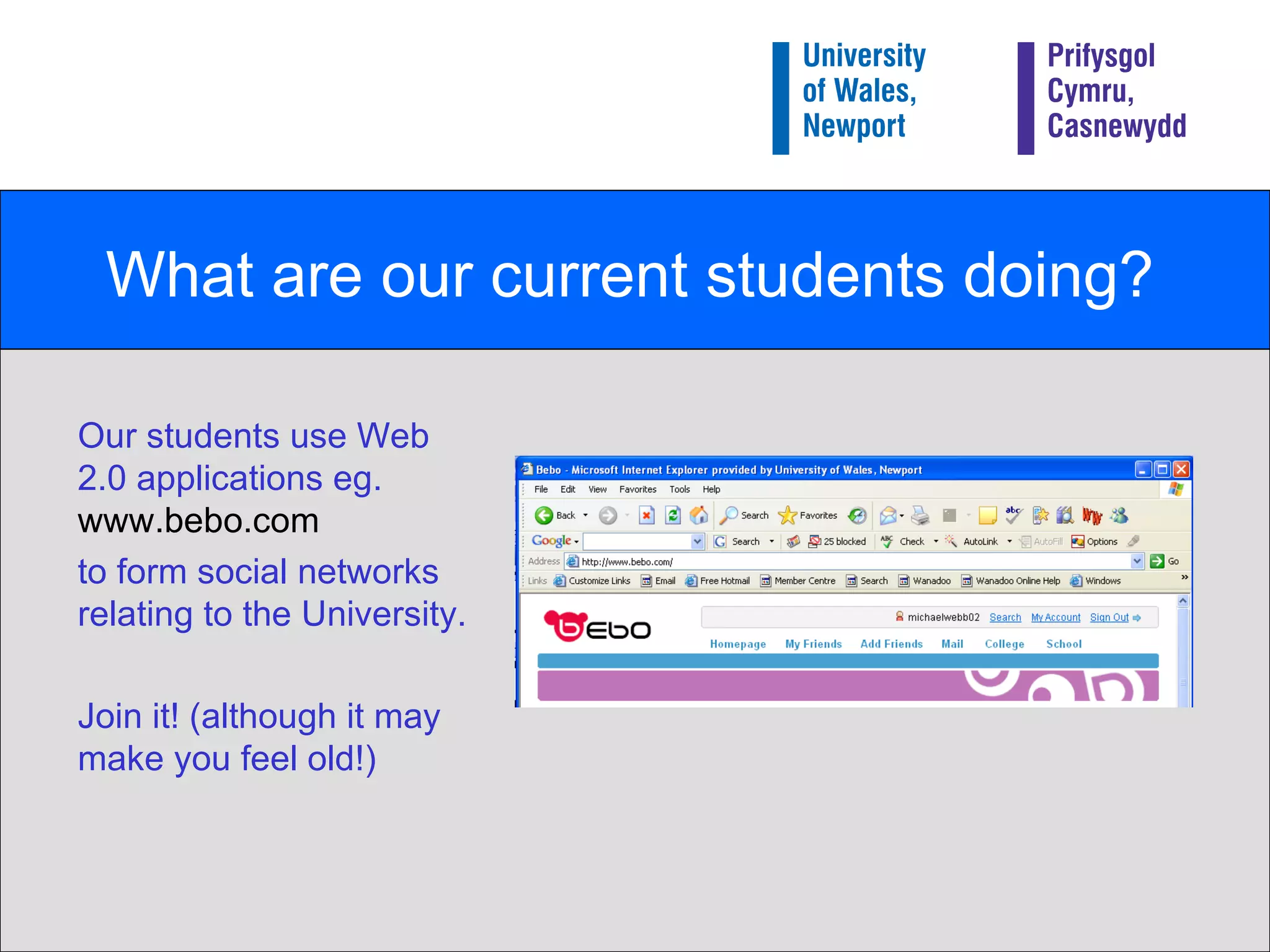 What are our current students doing? Our students use Web 2.0 applications eg.  www.bebo.com   to form social networks relating to the University. Join it! (although it may make you feel old!) 