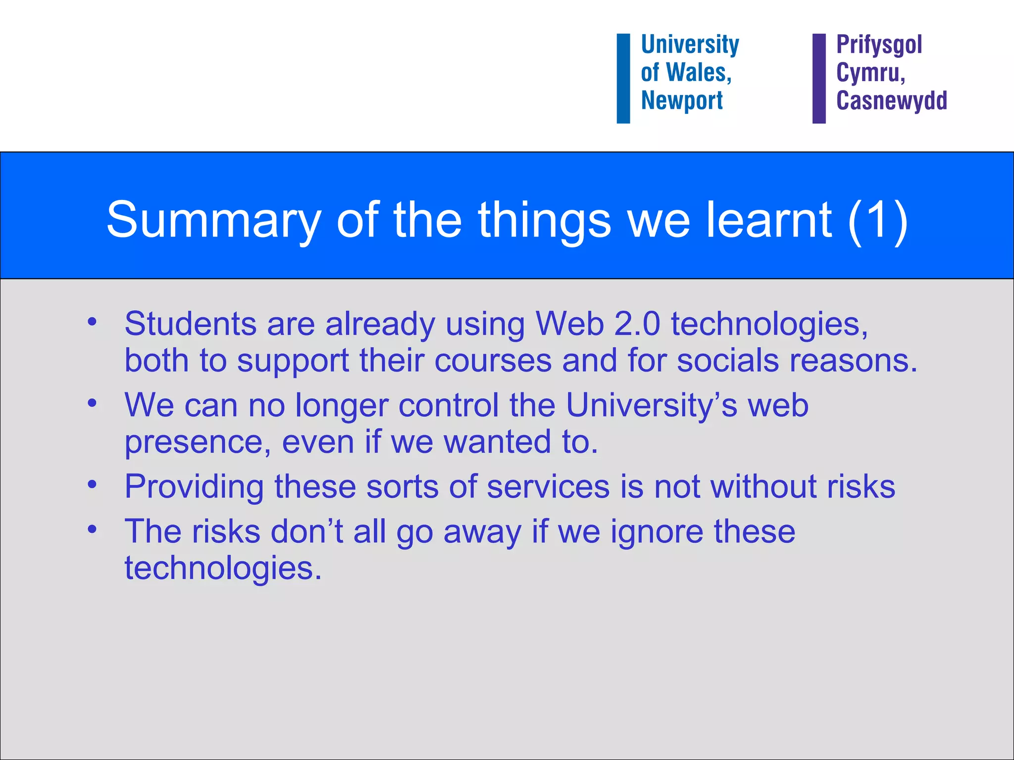 Summary of the things we learnt (1) Students are already using Web 2.0 technologies, both to support their courses and for socials reasons. We can no longer control the University’s web presence, even if we wanted to. Providing these sorts of services is not without risks The risks don’t all go away if we ignore these technologies. 
