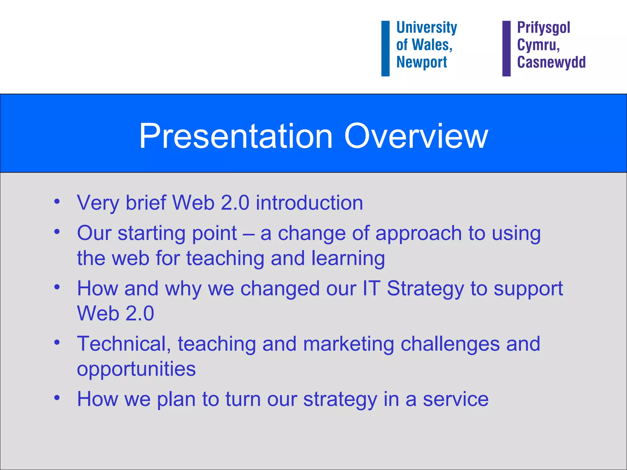 Presentation Overview Very brief Web 2.0 introduction Our starting point – a change of approach to using the web for teaching and learning How and why we changed our IT Strategy to support Web 2.0 Technical, teaching and marketing challenges and opportunities How we plan to turn our strategy in a service 
