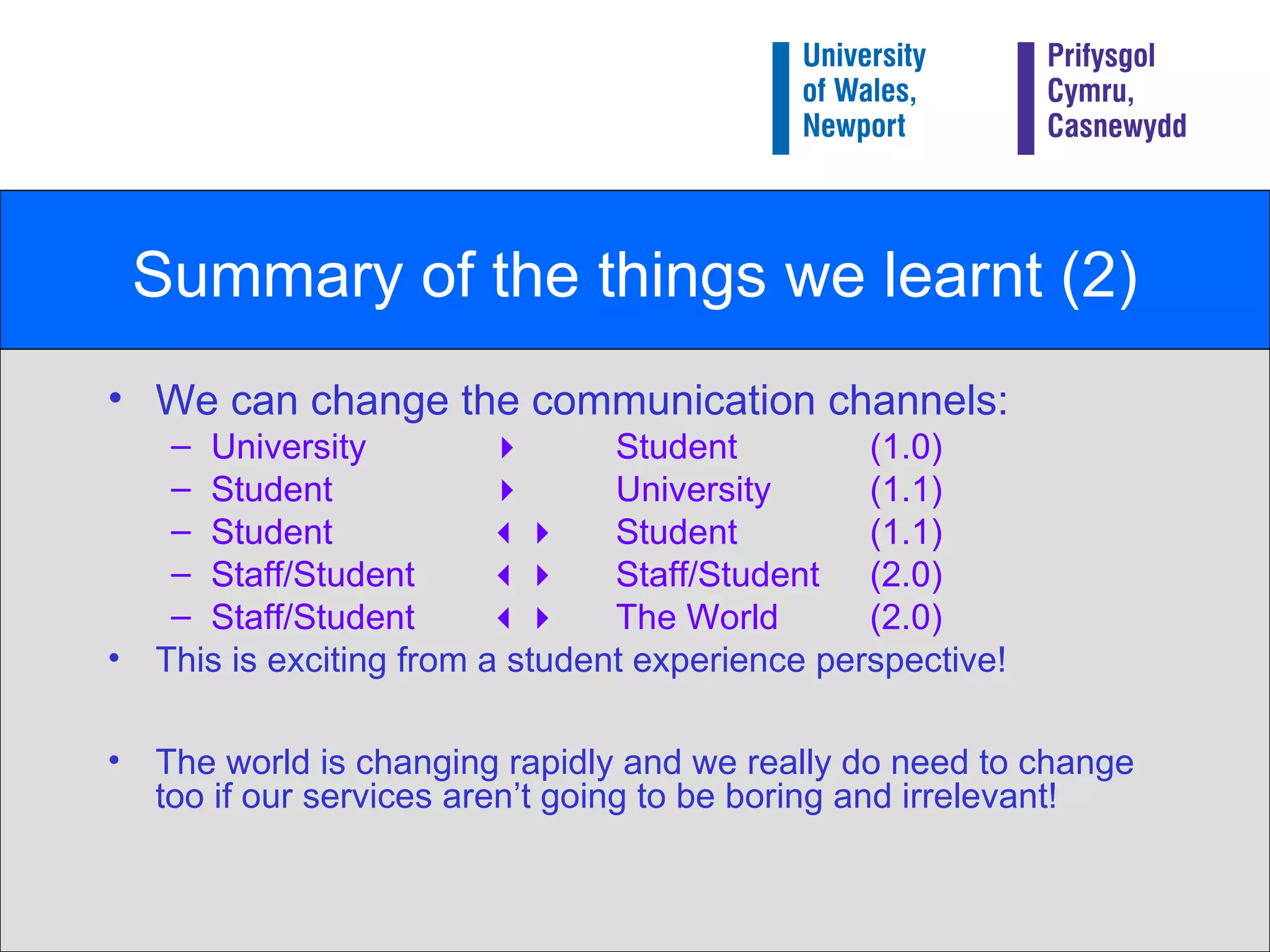 Summary of the things we learnt (2) We can change the communication channels: University     Student  (1.0) Student   University (1.1) Student     Student  (1.1) Staff/Student     Staff/Student  (2.0) Staff/Student     The World  (2.0) This is exciting from a student experience perspective! The world is changing rapidly and we really do need to change too if our services aren’t going to be boring and irrelevant! 