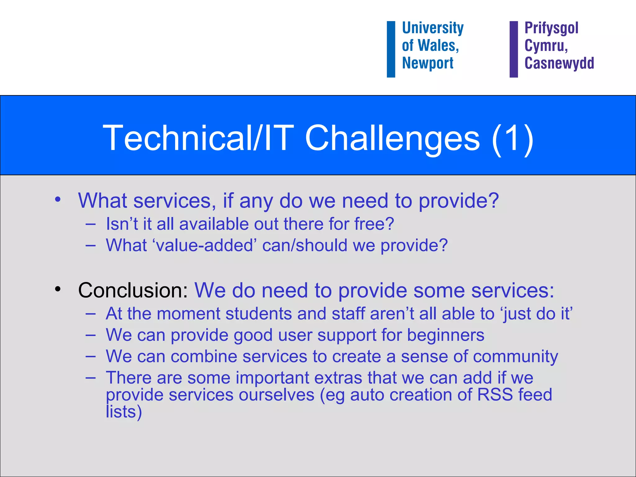 Technical/IT Challenges (1) What services, if any do we need to provide?  Isn’t it all available out there for free? What ‘value-added’ can/should we provide? Conclusion:  We do need to provide some services: At the moment students and staff aren’t all able to ‘just do it’ We can provide good user support for beginners We can combine services to create a sense of community There are some important extras that we can add if we provide services ourselves (eg auto creation of RSS feed lists) 