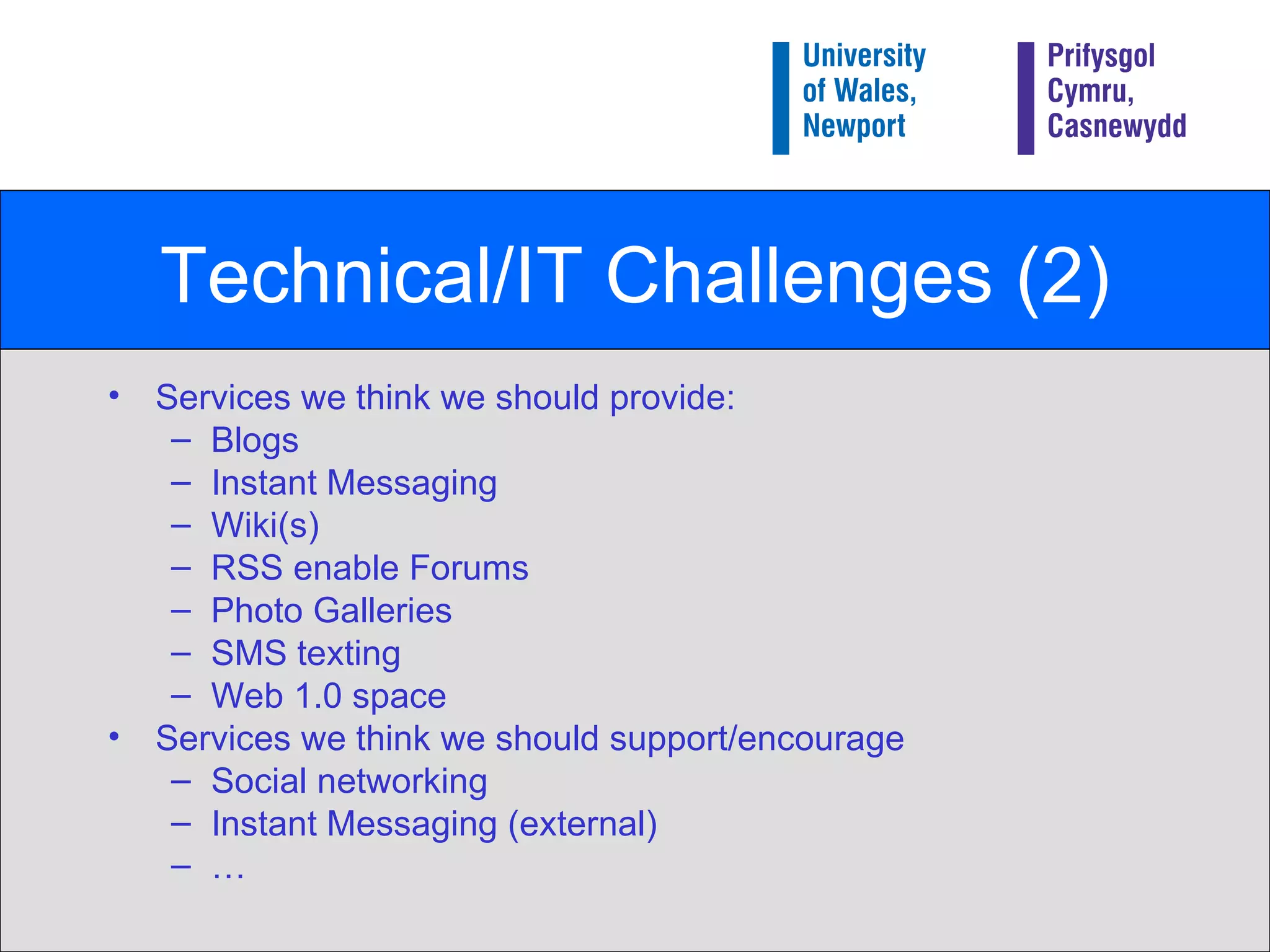 Technical/IT Challenges (2) Services we think we should provide: Blogs Instant Messaging Wiki(s) RSS enable Forums Photo Galleries SMS texting Web 1.0 space Services we think we should support/encourage Social networking Instant Messaging (external) … 