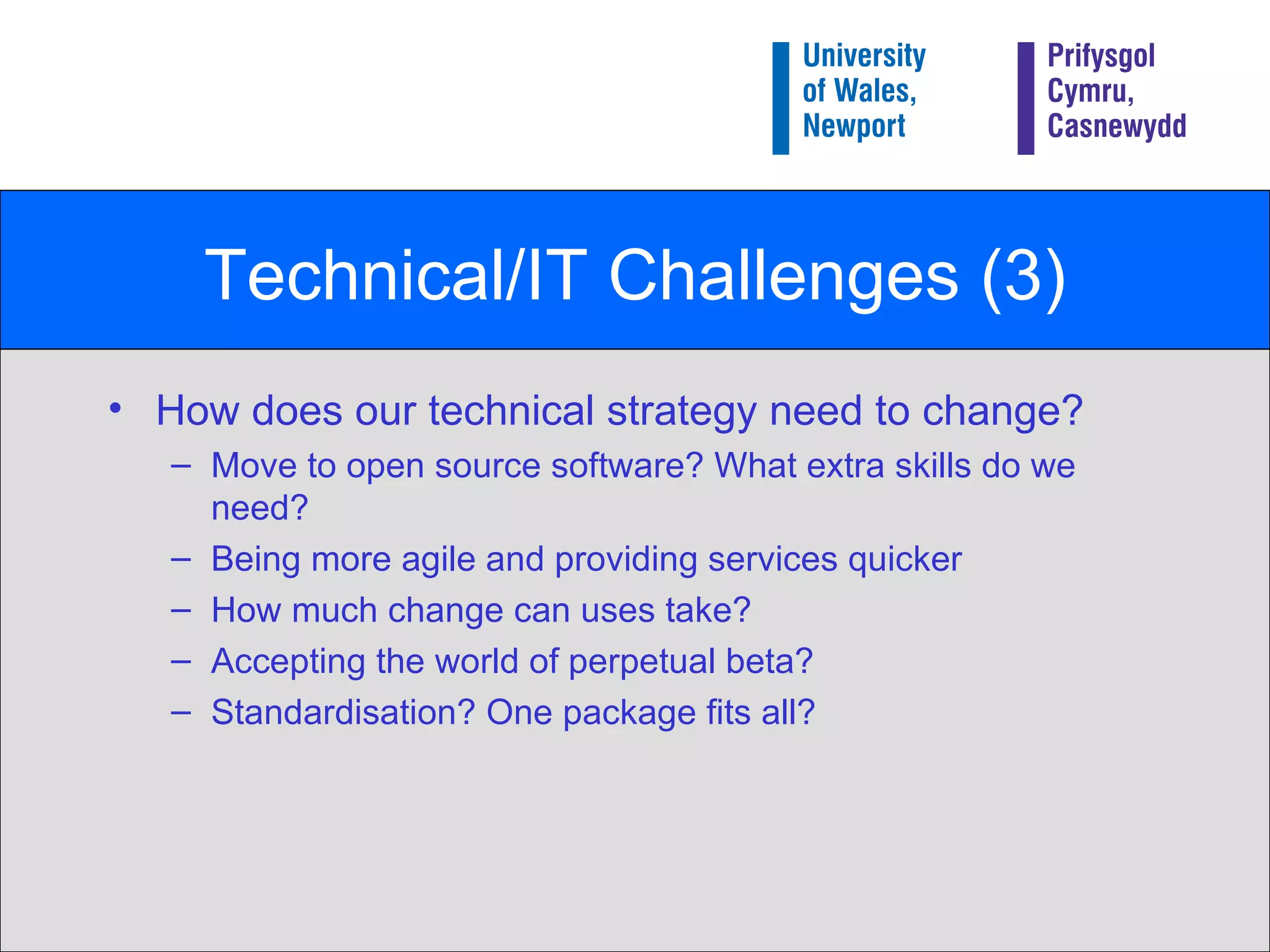 Technical/IT Challenges (3) How does our technical strategy need to change? Move to open source software? What extra skills do we need? Being more agile and providing services quicker How much change can uses take? Accepting the world of perpetual beta? Standardisation? One package fits all? 