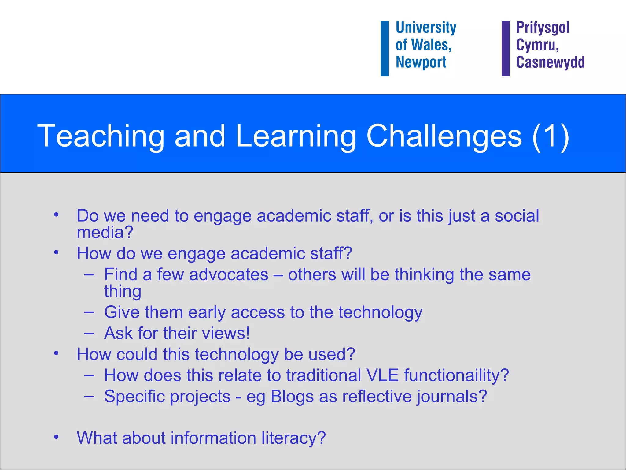 Teaching and Learning Challenges (1) Do we need to engage academic staff, or is this just a social media? How do we engage academic staff? Find a few advocates – others will be thinking the same thing Give them early access to the technology Ask for their views! How could this technology be used? How does this relate to traditional VLE functionaility? Specific projects - eg Blogs as reflective journals? What about information literacy?   